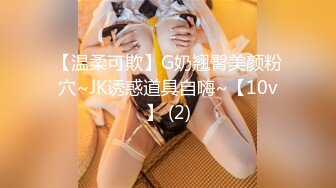 【温柔可欺】G奶翘臀美颜粉穴~JK诱惑道具自嗨~【10v】 (2)