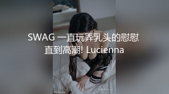 SWAG 一直玩弄乳头的慰慰 直到高潮! Lucienna