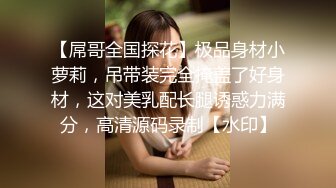 【屌哥全国探花】极品身材小萝莉，吊带装完全掩盖了好身材，这对美乳配长腿诱惑力满分，高清源码录制【水印】