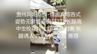 贵州兵哥新作-情趣宾馆各式姿势无套爆操极品173长腿高中生校花学生妹 肌肤白嫩 长腿诱人 内射特写完整 推荐