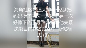 海角社区牛逼大神母子乱L把妈妈操了两次一次喝醉另一次好像下药了导致妈妈跟他关系决裂目前作者跑路中  新帖标志 (3)