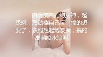 ❤️❤️白虎美穴尤物女神，超级嫩，震动棒自己玩，搞的想要了，双腿翘起炮友操，搞的高潮喷水浪叫