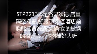 STP22132 足浴寻欢记 店里隔空操逼 舒服了 带回酒店前胸贴后背洗澡 大操 女的被操的很开心‘你肉棒好大呀