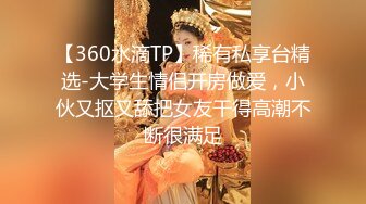 【360水滴TP】稀有私享台精选-大学生情侣开房做爱，小伙又抠又舔把女友干得高潮不断很满足