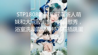 STP18082 77和瑶瑶新人萌妹和大屁股闺蜜一起自慰秀，浴室洗澡震动棒特写抽插跳蛋震动喷水