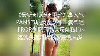 《最新★顶流★重磅》高人气PANS气质反差女神丰满御姐【RORO 圆圆】大尺度私拍~露乳头露穴摄影师骚话太多