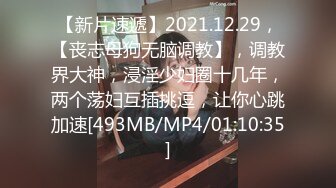 【新片速遞】2021.12.29，【丧志母狗无脑调教】，调教界大神，浸淫少妇圈十几年，两个荡妇互插挑逗，让你心跳加速[493MB/MP4/01:10:35]