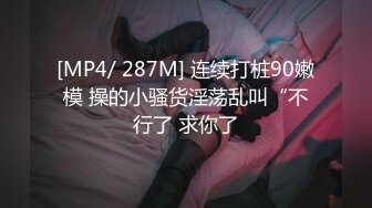 [MP4/ 287M] 连续打桩90嫩模 操的小骚货淫荡乱叫“不行了 求你了