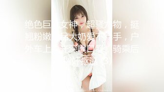 绝色巨乳女神，超骚尤物，挺翘粉嫩极品大奶爱不释手，户外车上脱光深喉口暴，骑乘后入 指奸抠逼 (3)