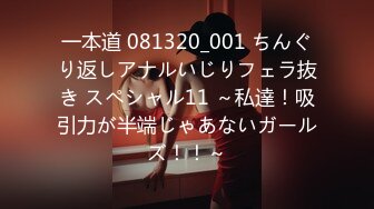 一本道 081320_001 ちんぐり返しアナルいじりフェラ抜き スペシャル11 ～私達！吸引力が半端じゃあないガールズ！！～