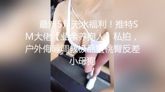 ❤️最新5月无水福利！推特SM大佬【业余养狗人】私拍，户外侮辱调教极品蜜桃臀反差小母狗