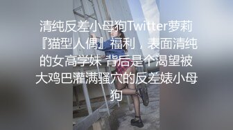 清纯反差小母狗Twitter萝莉『猫型人偶』福利，表面清纯的女高学妹 背后是个渴望被大鸡巴灌满骚穴的反差婊小母狗