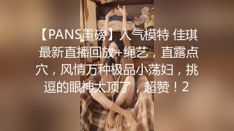 【PANS重磅】人气模特 佳琪 最新直播回放+绳艺，直露点穴，风情万种极品小荡妇，挑逗的眼神太顶了，超赞！2