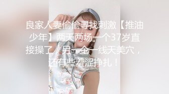 良家人妻偷偷寻找刺激【推油少年】两天两场一个37岁直接操了，另一个一线天美穴，还有些羞涩挣扎！