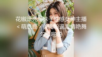 花椒漂亮萌妹子性感女神主播＜萌鹿鹿＞美胸粉逼激情艳舞勾引啪啪