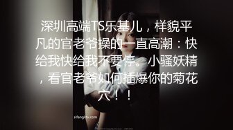 深圳高端TS乐基儿，样貌平凡的官老爷操的一直高潮：快给我快给我不要停。小骚妖精，看官老爷如何插爆你的菊花穴！！