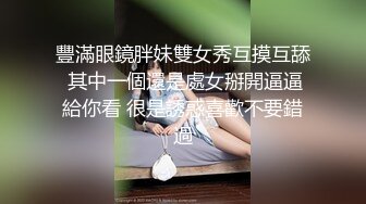 豐滿眼鏡胖妹雙女秀互摸互舔 其中一個還是處女掰開逼逼給你看 很是誘惑喜歡不要錯過