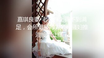 嘉琪良妻-老公身上得不到满足，会所男技师为黑丝骚妇推油按摩止痒！