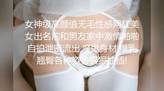 女神级高颜值无毛性感网红美女出名前和男友家中激情啪啪自拍泄密流出,魔鬼身材,爆乳翘臀各种姿势狠狠抽插!