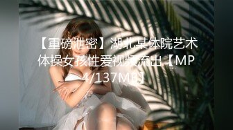 【重磅泄密】湖北某体院艺术体操女孩性爱视频流出【MP4/137MB】