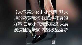 【人气美少女】小欣奈 91大神的嫩萝玩物 我的妹妹真的好嫩 白虎小穴无敌粉嫩 大屌疾速抽插爆浆 内射极品淫萝