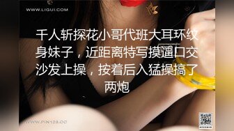 千人斩探花小哥代班大耳环纹身妹子，近距离特写摸逼口交沙发上操，按着后入猛操搞了两炮