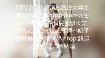 STP22026 超清纯眼镜大学生美女小姐姐&nbsp;&nbsp;居家全裸诱惑 白皙屁股修长美腿&nbsp;&nbsp;揉捏小奶子掰开美穴&nbsp;&nbsp;翘起屁股扭动呻吟娇喘