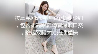 按摩完回酒店叫了个长腿少妇，包臀裙高跟鞋蹲着深喉口交，抬起双腿大力抽插猛操