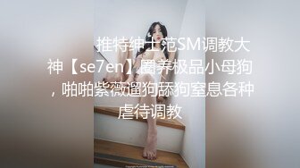 ⚫️⚫️推特绅士范SM调教大神【se7en】圈养极品小母狗，啪啪紫薇遛狗舔狗窒息各种虐待调教