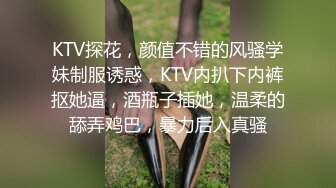 KTV探花，颜值不错的风骚学妹制服诱惑，KTV内扒下内裤抠她逼，酒瓶子插她，温柔的舔弄鸡巴，暴力后入真骚