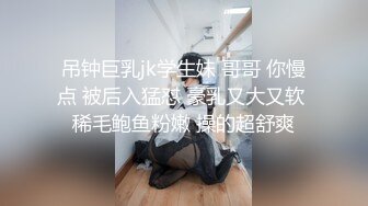 吊钟巨乳jk学生妹 哥哥 你慢点 被后入猛怼 豪乳又大又软 稀毛鲍鱼粉嫩 操的超舒爽