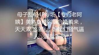 母子乱伦4P专场【专约老阿姨】美熟女排列组合换着来，天天双飞淫乱，姐姐们骚气逼人，淫乱香艳