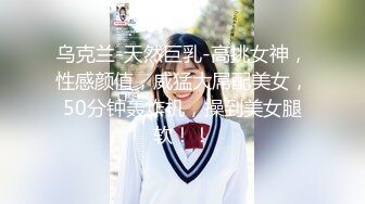 乌克兰-天然巨乳-高挑女神，性感颜值，威猛大屌配美女，50分钟轰炸机，操到美女腿软！！