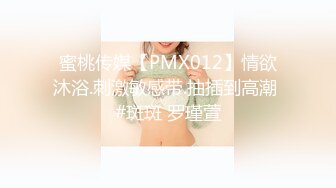 蜜桃传媒【PMX012】情欲沐浴.刺激敏感带.抽插到高潮 #斑斑 罗瑾萱