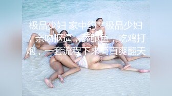 极品少妇 家中约艹极品少妇，亲吻抠逼，舔鲍鱼，吃鸡打炮，一套流程下来简直爽翻天！