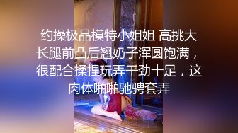 约操极品模特小姐姐 高挑大长腿前凸后翘奶子浑圆饱满，很配合揉捏玩弄干劲十足，这肉体啪啪驰骋套弄