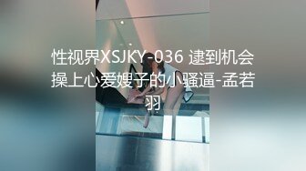 性视界XSJKY-036 逮到机会操上心爱嫂子的小骚逼-孟若羽