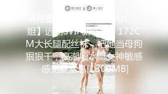 .4月重磅推荐【D先生与C小姐】近期SVIP新作集，172CM大长腿配丝袜，把她当母狗狠狠干，高潮喷水，女神敏感 感觉要窒息[1300MB]