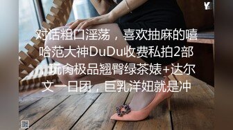 对话粗口淫荡，喜欢抽麻的嘻哈范大神DuDu收费私拍2部，玩肏极品翘臀绿茶婊+达尔文一日团，巨乳洋妞就是冲