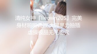 清纯女神『lieown20S』完美身材啪啪调教 大屌暴力抽插虐操极品无毛粉穴