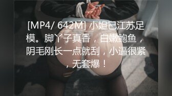 [MP4/ 642M] 小妲己江苏足模。脚丫子真香，白嫩鲍鱼，阴毛刚长一点就刮，小逼很紧，无套爆！