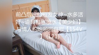 前凸后翘的短发女神~水多活好~道具自慰喷水【美少妇】与情人约炮啪啪自慰【154V】 (121)