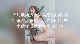 三月最新流出抖音极品巨乳网红李雅大震撼系列之勾引邻居小伙楼道做爱和小叔乱伦