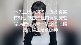 林先生玩操狼狗消防员,真实有对话,低音炮粗口调教,无套猛操把他操成一条公狗,把精液射逼里给他配种