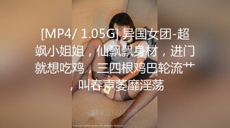 [MP4/ 1.05G] 异国女团-超飒小姐姐，仙飘飘身材，进门就想吃鸡，三四根鸡巴轮流艹，叫春声萎靡淫荡