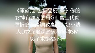 《重磅泄_密极品反_差》你的女神有钱人的母G！富二代侮辱折磨淫语调教高颜大奶小贱人D龙深喉踩踏舔脚各种SM哭了求饶都不行