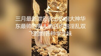 三月最新泄密流出约炮大神华东最帅的男人酒店约炮淫乱双飞约炮各种学生妹