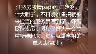 汗蒸房激情papa刚开始努力壮大胆子，不料刚准备搞就被来检查的服务员看到了，吓得极速拔吊，缓和了好大一会才重新硬起来。然后就是学姐的单人表演时间