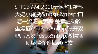 STP23774 2000元网约E罩杯大奶小骚货&nbsp;&nbsp;口活一流吸吮舔弄 美臀主动骑坐爆插&nbsp;&nbsp;张开双腿后入&nbsp;&nbsp;激情猛顶娇喘连连搞到瘫软